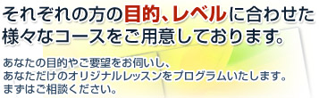 それぞれの方の目的、レベルに合わせた様々なコースをご用意しております